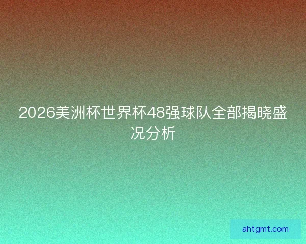 2026美洲杯世界杯48强球队全部揭晓盛况分析