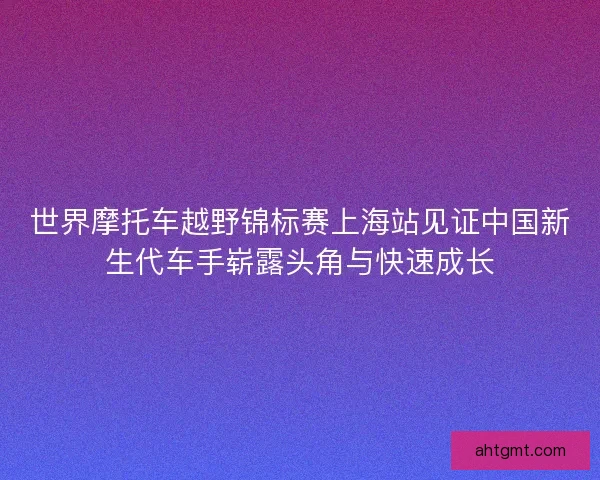 世界摩托车越野锦标赛上海站见证中国新生代车手崭露头角与快速成长