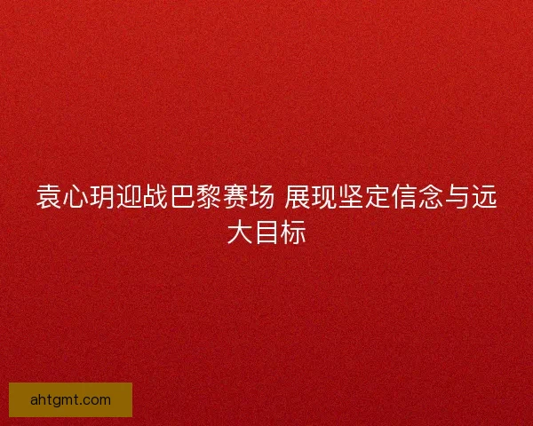 袁心玥迎战巴黎赛场 展现坚定信念与远大目标