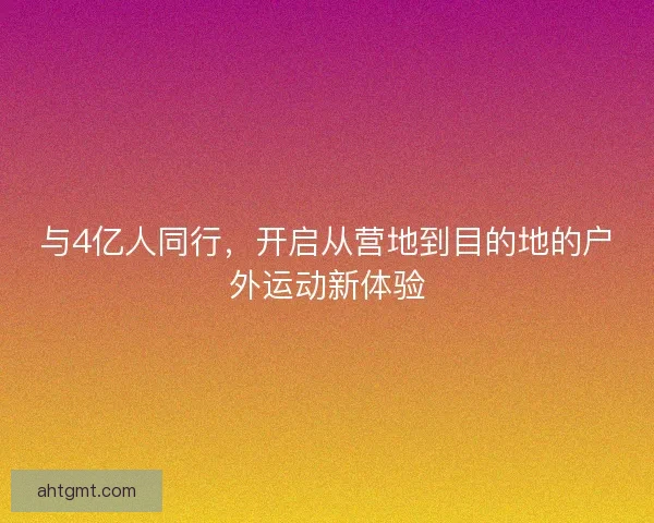 与4亿人同行，开启从营地到目的地的户外运动新体验