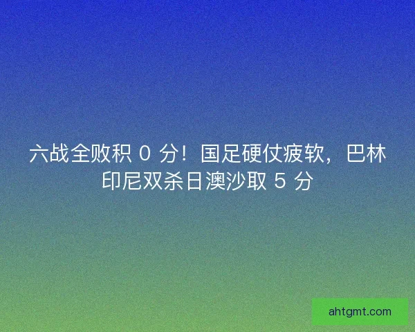六战全败积 0 分！国足硬仗疲软，巴林印尼双杀日澳沙取 5 分