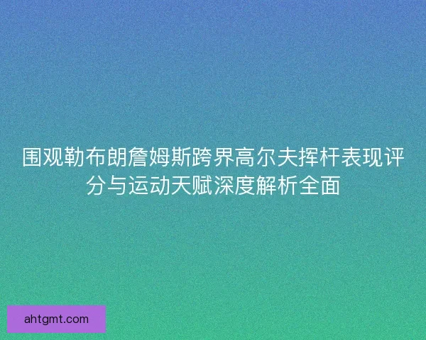 围观勒布朗詹姆斯跨界高尔夫挥杆表现评分与运动天赋深度解析全面