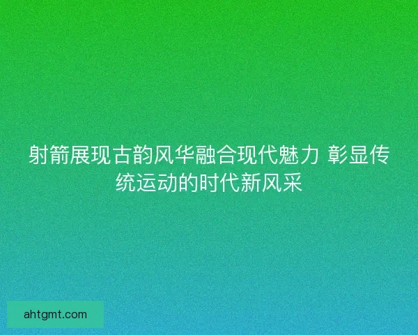 射箭展现古韵风华融合现代魅力 彰显传统运动的时代新风采
