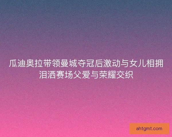 瓜迪奥拉带领曼城夺冠后激动与女儿相拥泪洒赛场父爱与荣耀交织