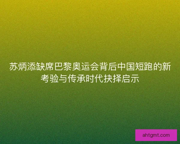 苏炳添缺席巴黎奥运会背后中国短跑的新考验与传承时代抉择启示