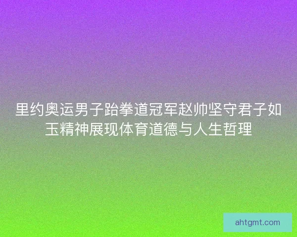 里约奥运男子跆拳道冠军赵帅坚守君子如玉精神展现体育道德与人生哲理