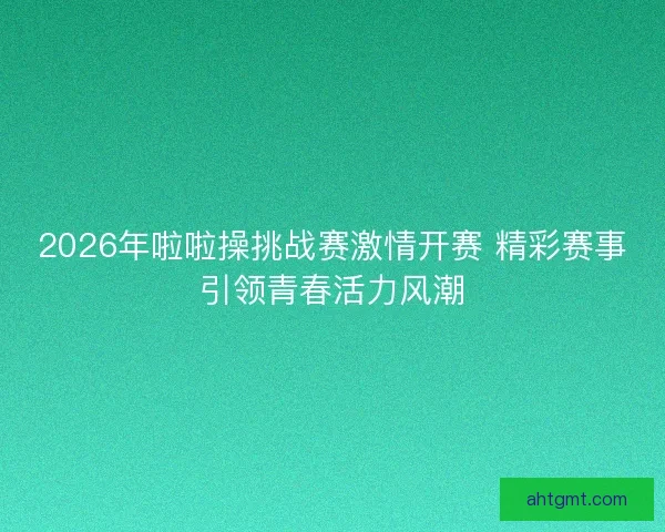 2026年啦啦操挑战赛激情开赛 精彩赛事引领青春活力风潮