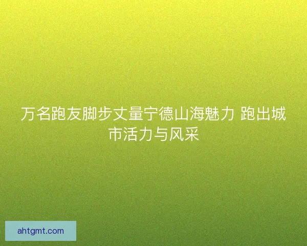 万名跑友脚步丈量宁德山海魅力 跑出城市活力与风采