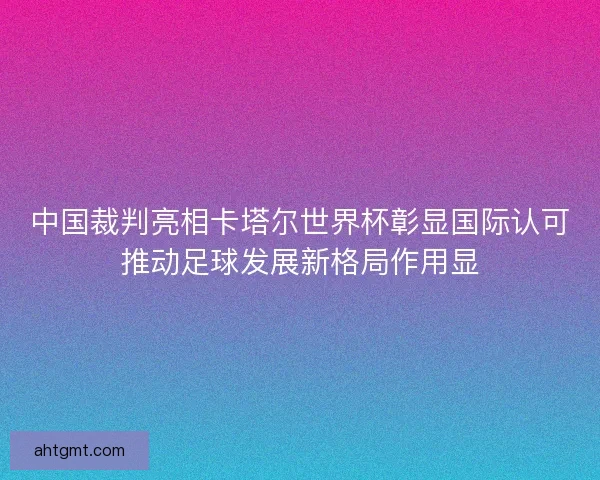 中国裁判亮相卡塔尔世界杯彰显国际认可推动足球发展新格局作用显