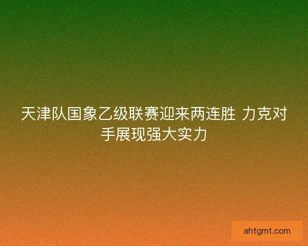 天津队国象乙级联赛迎来两连胜 力克对手展现强大实力 天津队国象乙级联赛迎来两连胜 力克对手展现强大实力