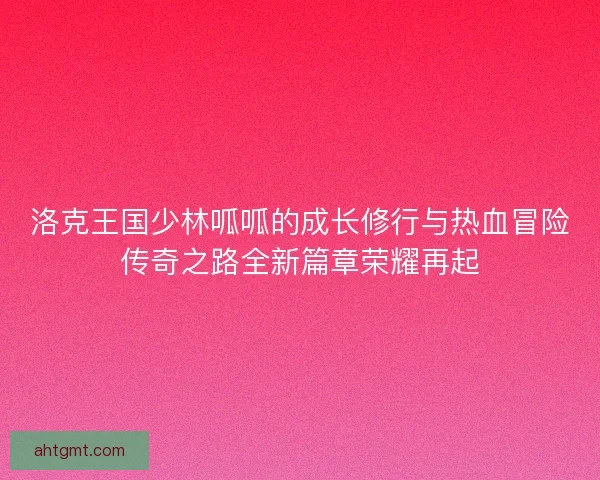洛克王国少林呱呱的成长修行与热血冒险传奇之路全新篇章荣耀再起