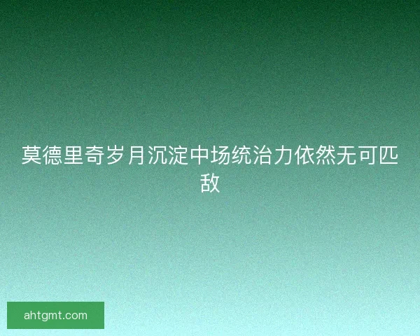 莫德里奇岁月沉淀中场统治力依然无可匹敌