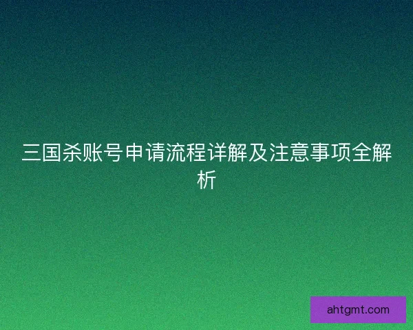 三国杀账号申请流程详解及注意事项全解析