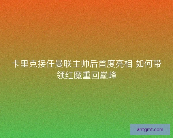 卡里克接任曼联主帅后首度亮相 如何带领红魔重回巅峰 卡里克接任曼联主帅后首度亮相 如何带领红魔重回巅峰