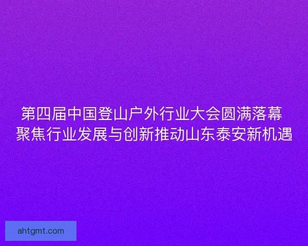 第四届中国登山户外行业大会圆满落幕 聚焦行业发展与创新推动山东泰安新机遇 第四届中国登山户外行业大会圆满落幕 聚焦行业发展与创新推动山东泰安新机遇