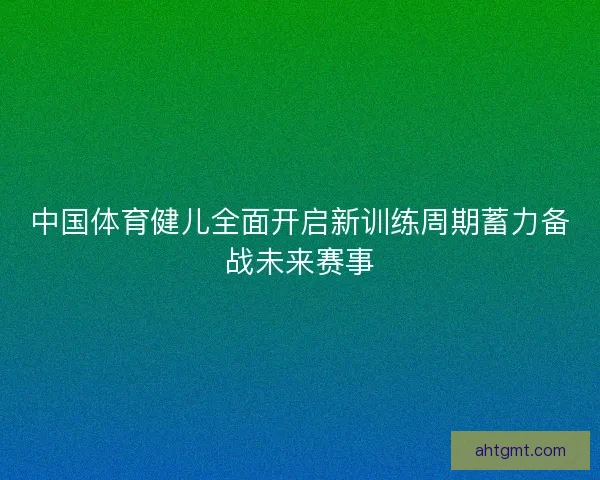 中国体育健儿全面开启新训练周期蓄力备战未来赛事