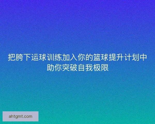 把胯下运球训练加入你的篮球提升计划中助你突破自我极限