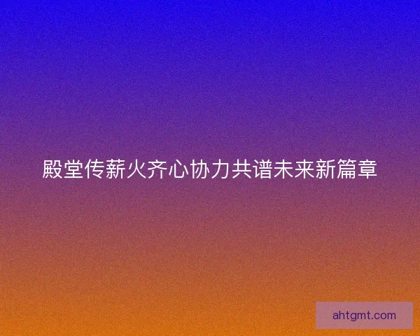 殿堂传薪火齐心协力共谱未来新篇章