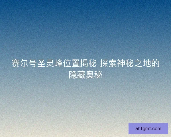 赛尔号圣灵峰位置揭秘 探索神秘之地的隐藏奥秘