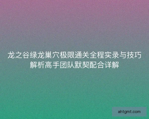 龙之谷绿龙巢穴极限通关全程实录与技巧解析高手团队默契配合详解 龙之谷绿龙巢穴极限通关全程实录与技巧解析高手团队默契配合详解