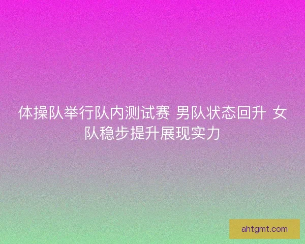 体操队举行队内测试赛 男队状态回升 女队稳步提升展现实力 体操队举行队内测试赛 男队状态回升 女队稳步提升展现实力