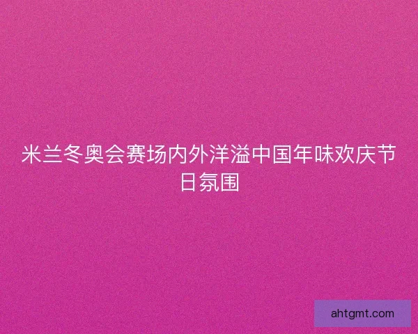 米兰冬奥会赛场内外洋溢中国年味欢庆节日氛围 米兰冬奥会赛场内外洋溢中国年味欢庆节日氛围