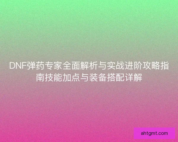 DNF弹药专家全面解析与实战进阶攻略指南技能加点与装备搭配详解 DNF弹药专家全面解析与实战进阶攻略指南技能加点与装备搭配详解