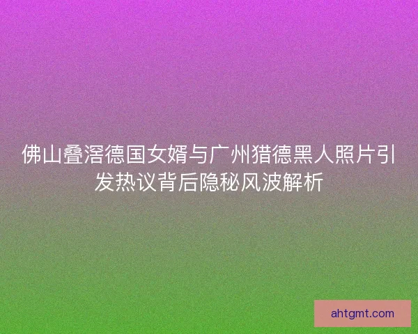 佛山叠滘德国女婿与广州猎德黑人照片引发热议背后隐秘风波解析