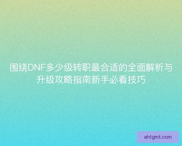 围绕DNF多少级转职最合适的全面解析与升级攻略指南新手必看技巧