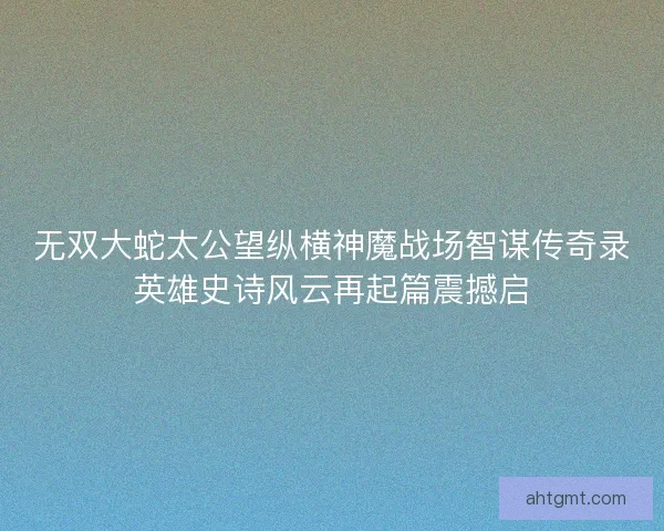 无双大蛇太公望纵横神魔战场智谋传奇录英雄史诗风云再起篇震撼启