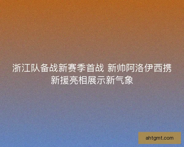 浙江队备战新赛季首战 新帅阿洛伊西携新援亮相展示新气象 浙江队备战新赛季首战 新帅阿洛伊西携新援亮相展示新气象