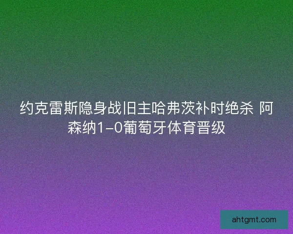 约克雷斯隐身战旧主哈弗茨补时绝杀 阿森纳1-0葡萄牙体育晋级