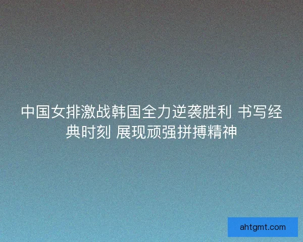中国女排激战韩国全力逆袭胜利 书写经典时刻 展现顽强拼搏精神
