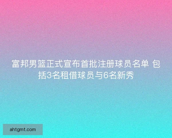 富邦男篮正式宣布首批注册球员名单 包括3名租借球员与6名新秀
