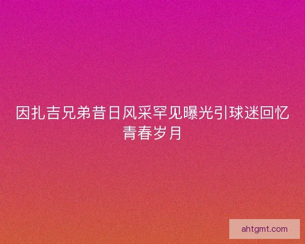 因扎吉兄弟昔日风采罕见曝光引球迷回忆青春岁月