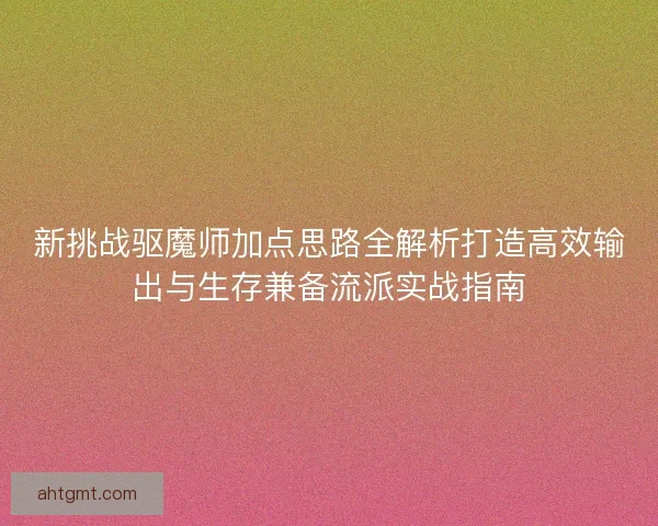新挑战驱魔师加点思路全解析打造高效输出与生存兼备流派实战指南