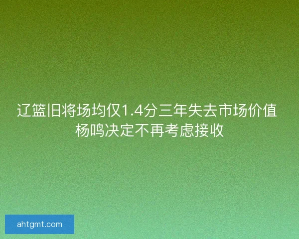 辽篮旧将场均仅1.4分三年失去市场价值 杨鸣决定不再考虑接收