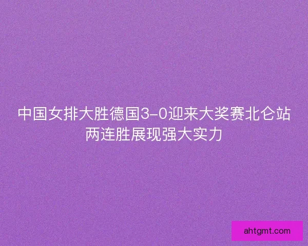 中国女排大胜德国3-0迎来大奖赛北仑站两连胜展现强大实力