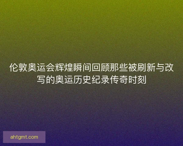 伦敦奥运会辉煌瞬间回顾那些被刷新与改写的奥运历史纪录传奇时刻