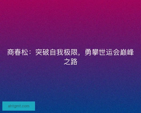 商春松：突破自我极限，勇攀世运会巅峰之路
