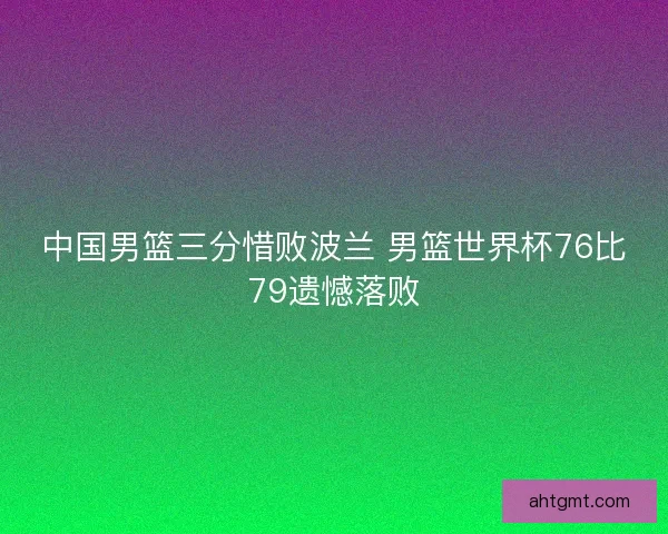 中国男篮三分惜败波兰 男篮世界杯76比79遗憾落败