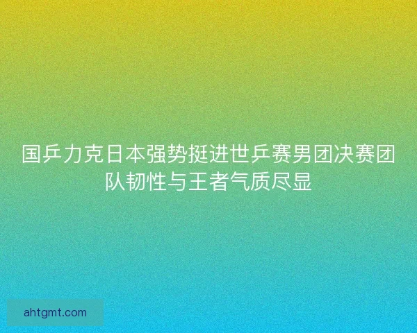国乒力克日本强势挺进世乒赛男团决赛团队韧性与王者气质尽显
