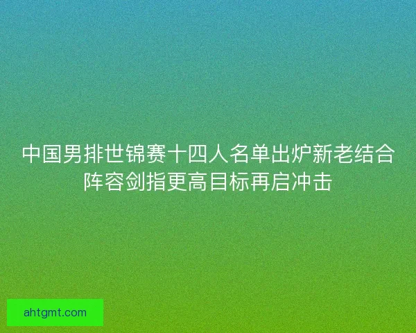 中国男排世锦赛十四人名单出炉新老结合阵容剑指更高目标再启冲击
