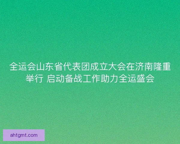 全运会山东省代表团成立大会在济南隆重举行 启动备战工作助力全运盛会 全运会山东省代表团成立大会在济南隆重举行 启动备战工作助力全运盛会