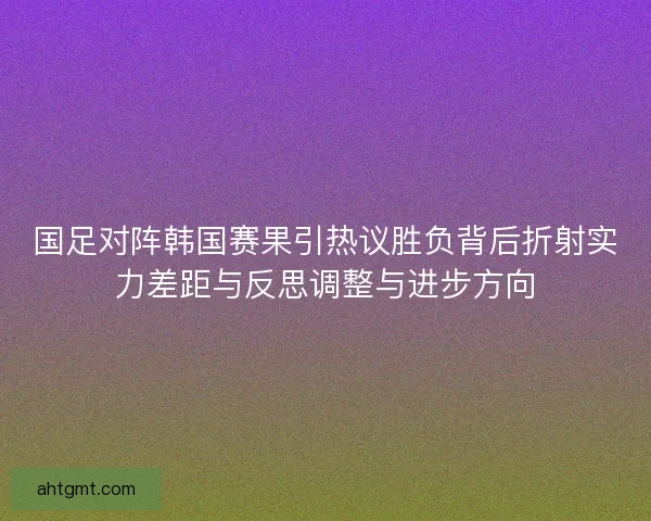 国足对阵韩国赛果引热议胜负背后折射实力差距与反思调整与进步方向