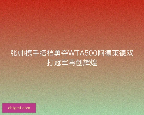 张帅携手搭档勇夺WTA500阿德莱德双打冠军再创辉煌